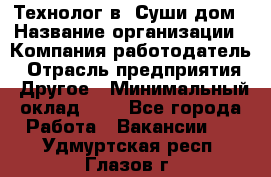 Технолог в "Суши дом › Название организации ­ Компания-работодатель › Отрасль предприятия ­ Другое › Минимальный оклад ­ 1 - Все города Работа » Вакансии   . Удмуртская респ.,Глазов г.